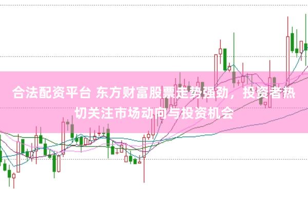 合法配资平台 东方财富股票走势强劲，投资者热切关注市场动向与投资机会