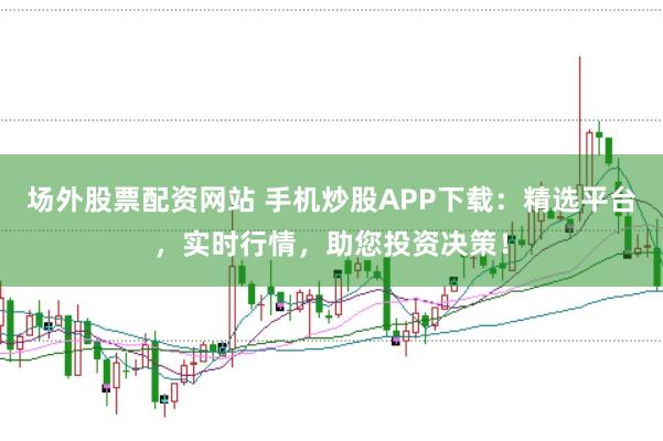 场外股票配资网站 手机炒股APP下载：精选平台，实时行情，助您投资决策！