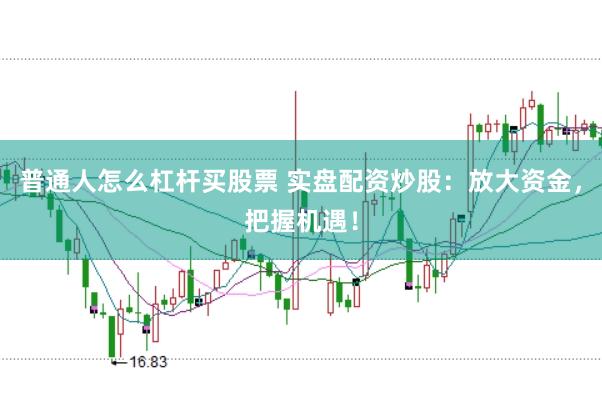 普通人怎么杠杆买股票 实盘配资炒股：放大资金，把握机遇！