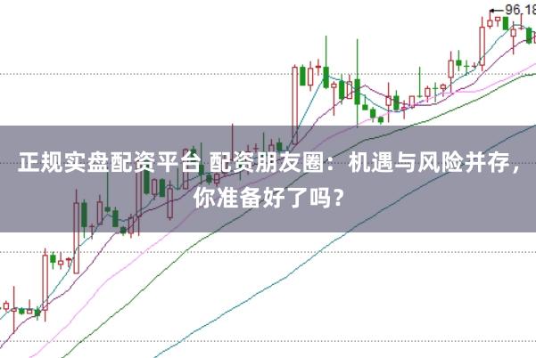 正规实盘配资平台 配资朋友圈：机遇与风险并存，你准备好了吗？