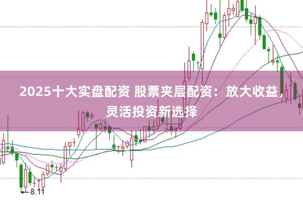 2025十大实盘配资 股票夹层配资：放大收益，灵活投资新选择