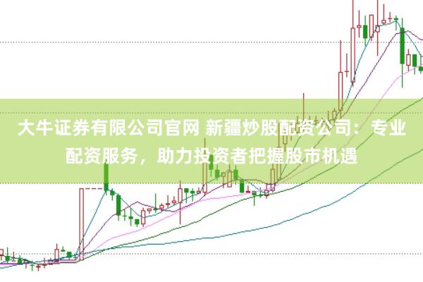 大牛证券有限公司官网 新疆炒股配资公司：专业配资服务，助力投资者把握股市机遇
