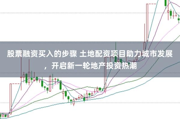 股票融资买入的步骤 土地配资项目助力城市发展，开启新一轮地产投资热潮