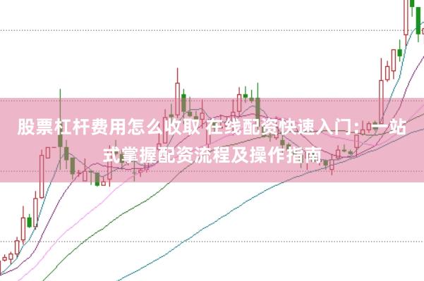 股票杠杆费用怎么收取 在线配资快速入门：一站式掌握配资流程及操作指南