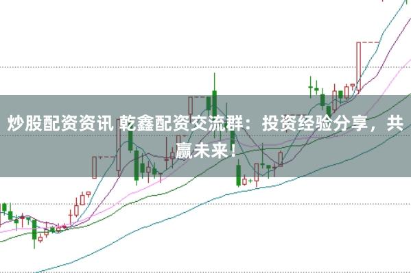 炒股配资资讯 乾鑫配资交流群：投资经验分享，共赢未来！