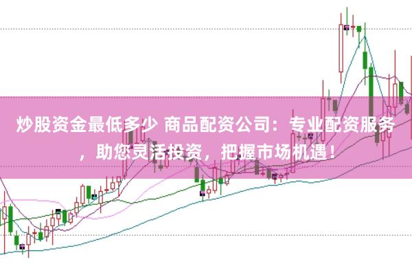炒股资金最低多少 商品配资公司：专业配资服务，助您灵活投资，把握市场机遇！