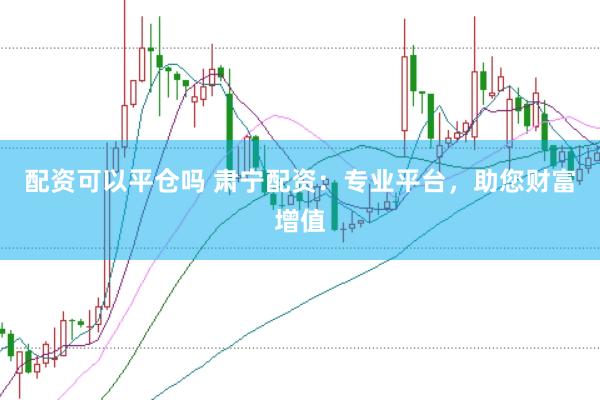 配资可以平仓吗 肃宁配资：专业平台，助您财富增值
