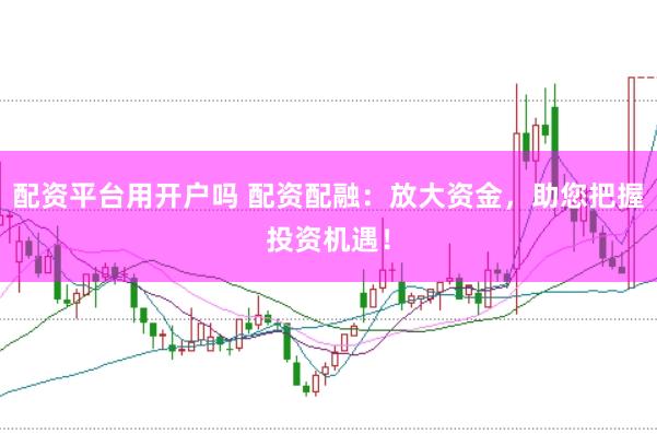 配资平台用开户吗 配资配融：放大资金，助您把握投资机遇！