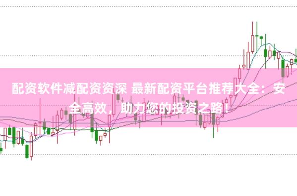 配资软件减配资资深 最新配资平台推荐大全：安全高效，助力您的投资之路！