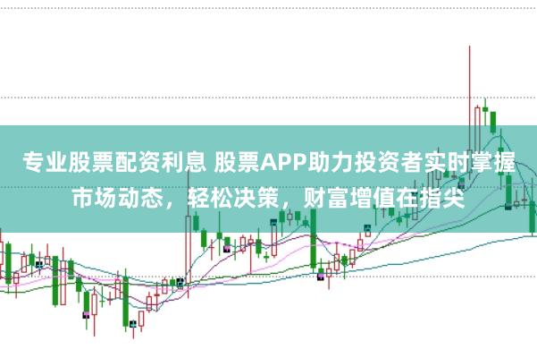 专业股票配资利息 股票APP助力投资者实时掌握市场动态，轻松决策，财富增值在指尖