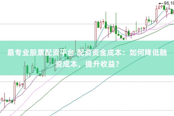 最专业股票配资平台 配资资金成本：如何降低融资成本，提升收益？