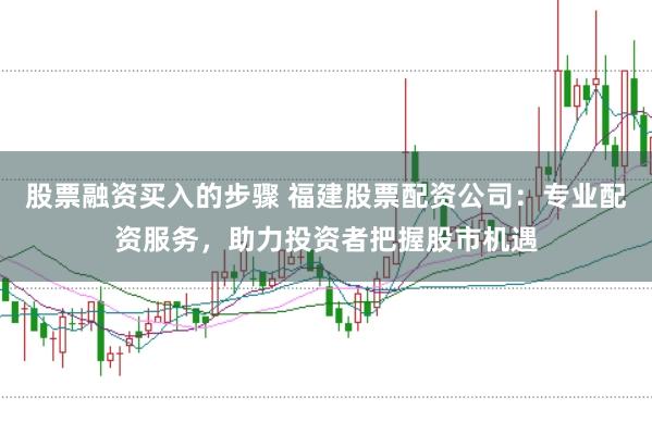 股票融资买入的步骤 福建股票配资公司：专业配资服务，助力投资者把握股市机遇