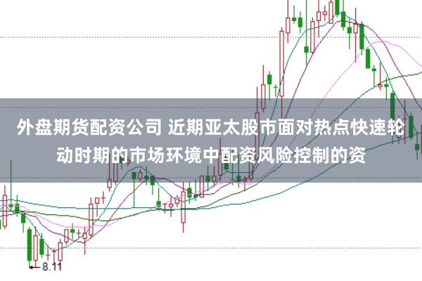 外盘期货配资公司 近期亚太股市面对热点快速轮动时期的市场环境中配资风险控制的资