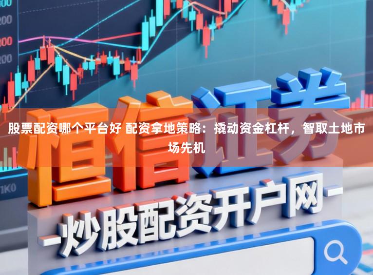 股票配资哪个平台好 配资拿地策略:撬动资金杠杆,智取土地市场先机