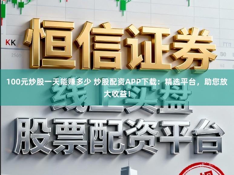 100元炒股一天能赚多少 炒股配资APP下载:精选平台,助您放大收益!