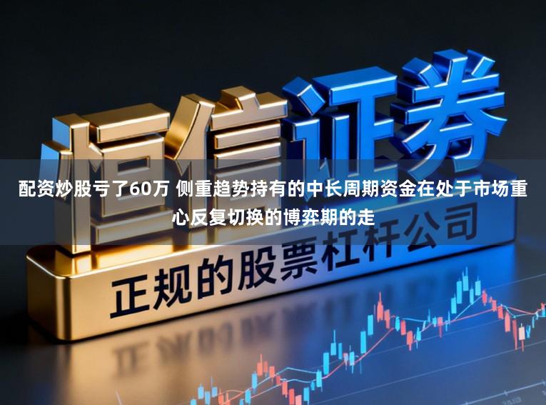 配资炒股亏了60万 侧重趋势持有的中长周期资金在处于市场重心反复切换的博弈期的走