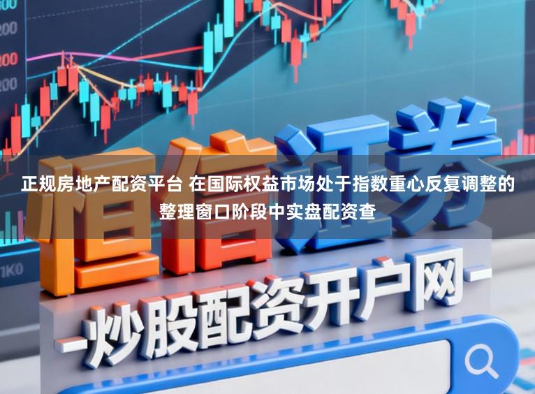 正规房地产配资平台 在国际权益市场处于指数重心反复调整的整理窗口阶段中实盘配资查