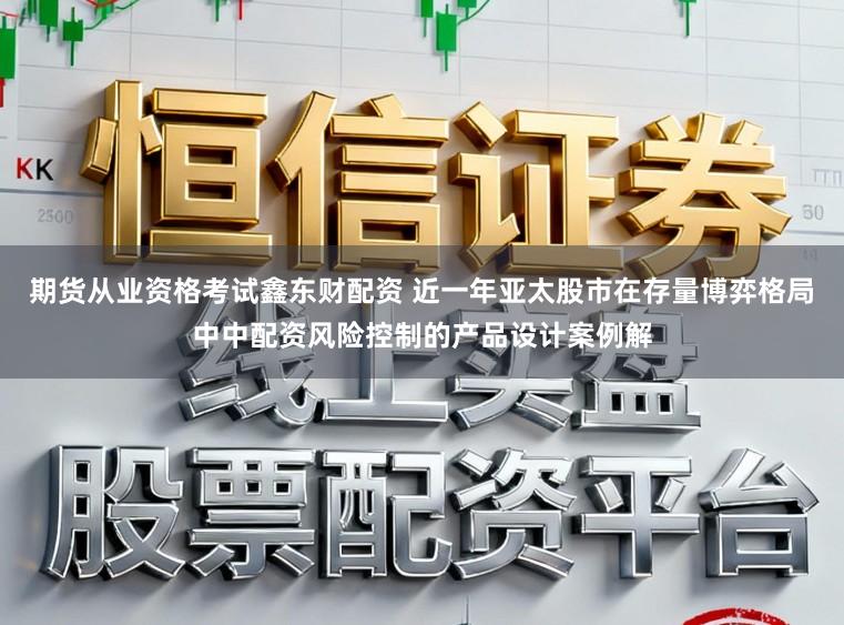 期货从业资格考试鑫东财配资 近一年亚太股市在存量博弈格局中中配资风险控制的产品设计案例解