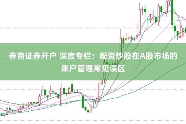 券商证券开户 深度专栏:配资炒股在A股市场的账户管理常见误区