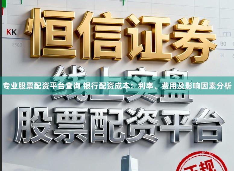 专业股票配资平台查询 银行配资成本：利率、费用及影响因素分析