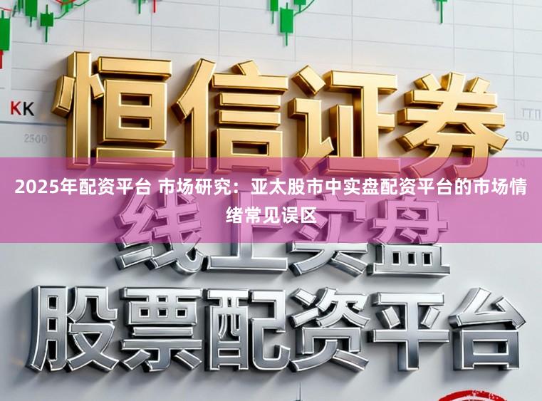 2025年配资平台 市场研究:亚太股市中实盘配资平台的市场情绪常见误区