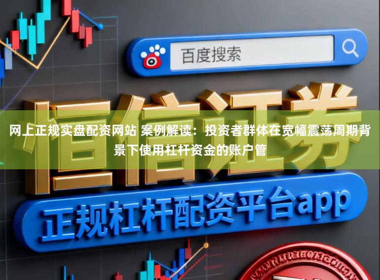 网上正规实盘配资网站 案例解读：投资者群体在宽幅震荡周期背景下使用杠杆资金的账户管