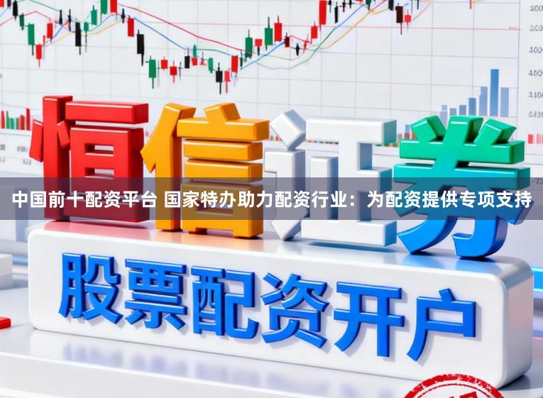 中国前十配资平台 国家特办助力配资行业：为配资提供专项支持